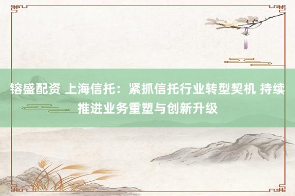 镕盛配资 上海信托：紧抓信托行业转型契机 持续推进业务重塑与创新升级
