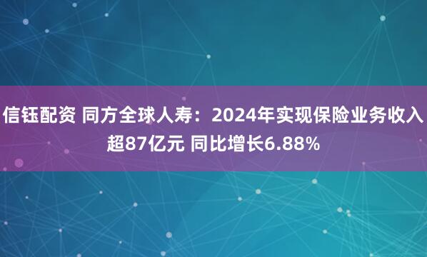 信钰配资 同方全球人寿：2024年实现保险业务收入超87亿元 同比增长6.88%