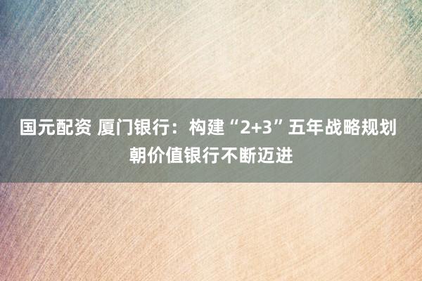 国元配资 厦门银行：构建“2+3”五年战略规划 朝价值银行不断迈进