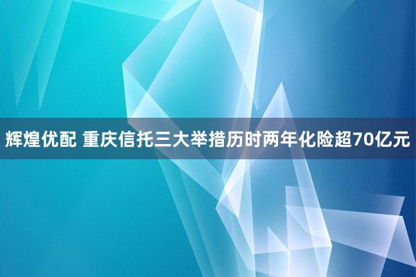 辉煌优配 重庆信托三大举措历时两年化险超70亿元