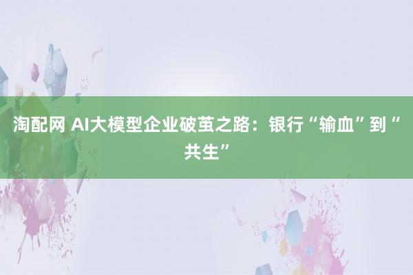 淘配网 AI大模型企业破茧之路：银行“输血”到“共生”