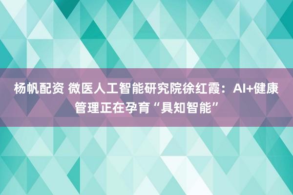 杨帆配资 微医人工智能研究院徐红霞：AI+健康管理正在孕育“具知智能”