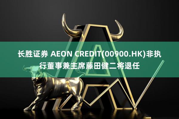 长胜证券 AEON CREDIT(00900.HK)非执行董事兼主席藤田健二将退任