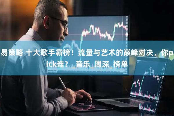 易策略 十大歌手霸榜！流量与艺术的巅峰对决，你pick谁？_音乐_周深_榜单