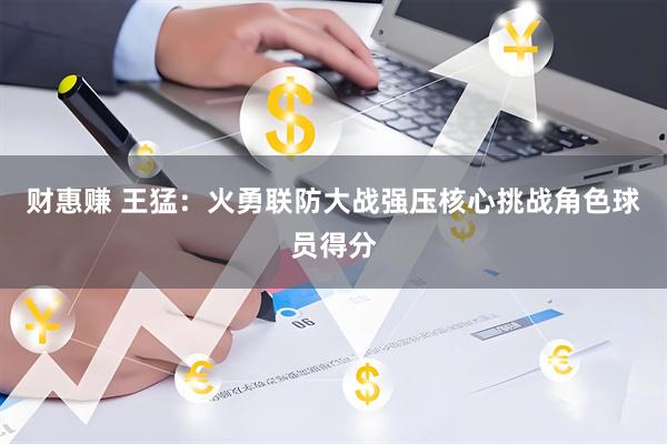 财惠赚 王猛：火勇联防大战强压核心挑战角色球员得分
