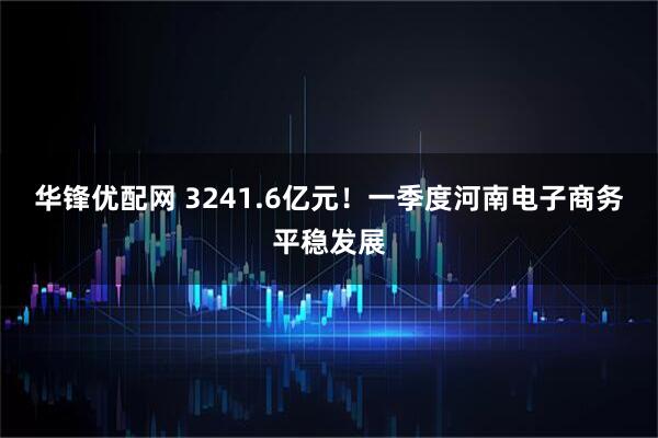 华锋优配网 3241.6亿元！一季度河南电子商务平稳发展