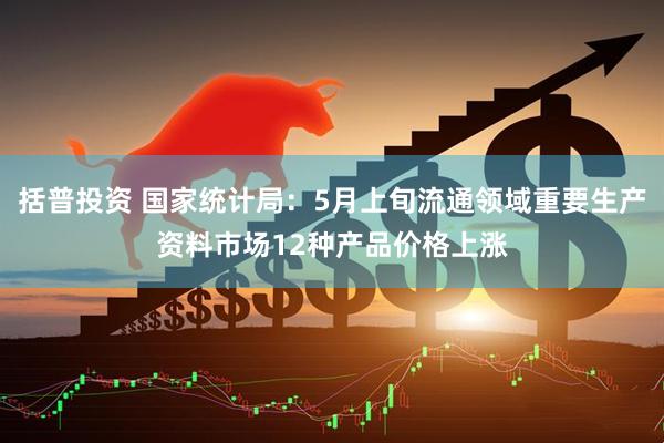 括普投资 国家统计局：5月上旬流通领域重要生产资料市场12种产品价格上涨