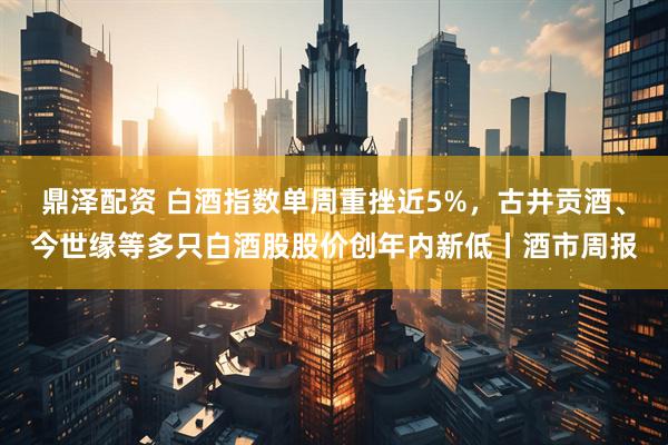 鼎泽配资 白酒指数单周重挫近5%，古井贡酒、今世缘等多只白酒股股价创年内新低丨酒市周报