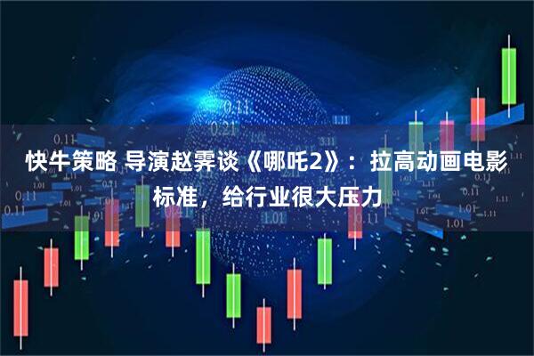 快牛策略 导演赵霁谈《哪吒2》：拉高动画电影标准，给行业很大压力