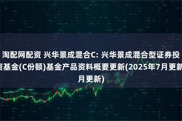 淘配网配资 兴华景成混合C: 兴华景成混合型证券投资基金(C份额)基金产品资料概要更新(2025年7月更新)