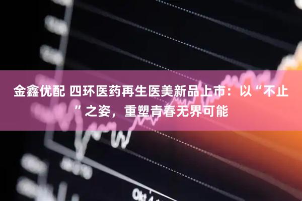 金鑫优配 四环医药再生医美新品上市：以“不止”之姿，重塑青春无界可能