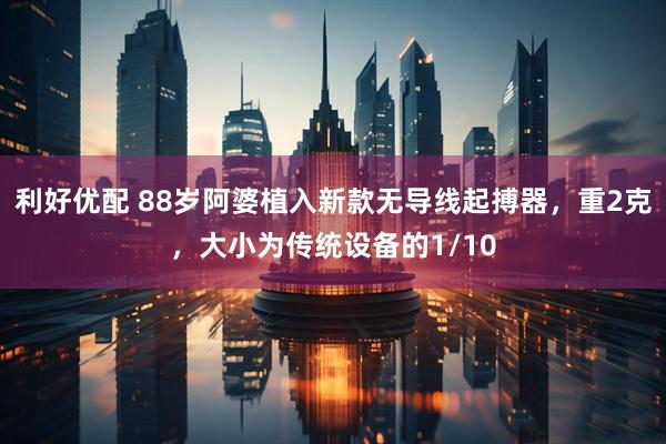 利好优配 88岁阿婆植入新款无导线起搏器，重2克，大小为传统设备的1/10