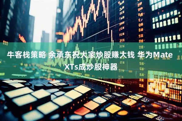 牛客栈策略 余承东祝大家炒股赚大钱 华为Mate XTs成炒股神器