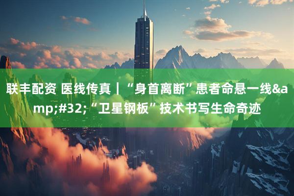 联丰配资 医线传真｜“身首离断”患者命悬一线&#32;“卫星钢板”技术书写生命奇迹
