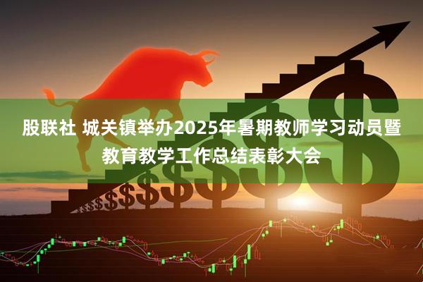 股联社 城关镇举办2025年暑期教师学习动员暨教育教学工作总结表彰大会