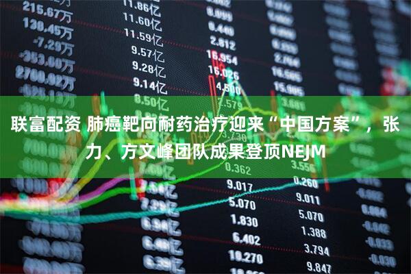 联富配资 肺癌靶向耐药治疗迎来“中国方案”,张力、方文峰团队成果登顶NEJM